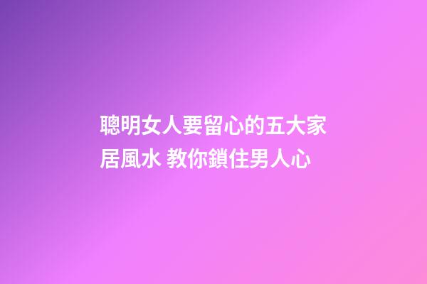 聰明女人要留心的五大家居風水 教你鎖住男人心